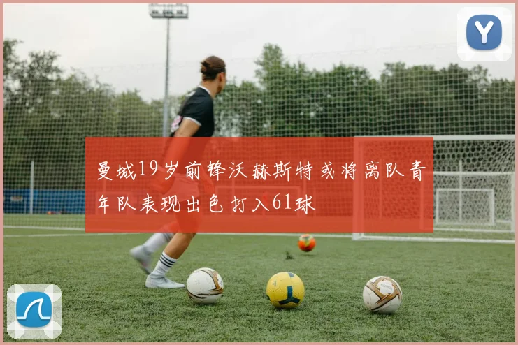 曼城19岁前锋沃赫斯特或将离队青年队表现出色打入61球