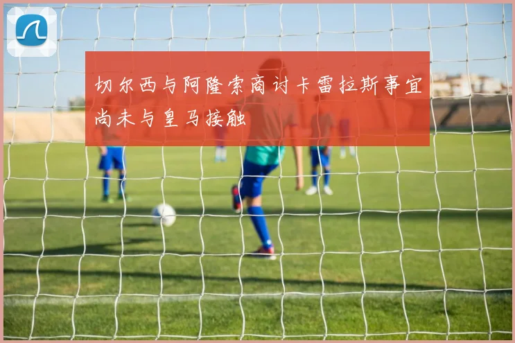 切尔西与阿隆索商讨卡雷拉斯事宜尚未与皇马接触