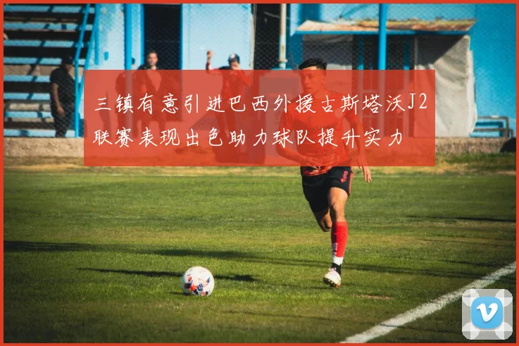 三镇有意引进巴西外援古斯塔沃J2联赛表现出色助力球队提升实力