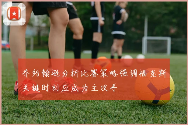 乔约翰逊分析比赛策略强调福克斯关键时刻应成为主攻手