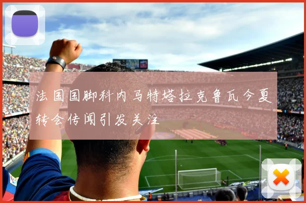 法国国脚科内马特塔拉克鲁瓦今夏转会传闻引发关注